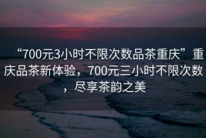 “700元3小時(shí)不限次數(shù)品茶重慶”重慶品茶新體驗(yàn)，700元三小時(shí)不限次數(shù)，盡享茶韻之美