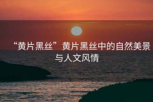 “黃片黑絲”黃片黑絲中的自然美景與人文風情