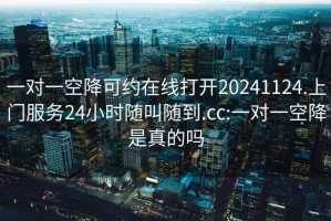 一對一空降可約在線打開20241124.上門服務24小時隨叫隨到.cc:一對一空降是真的嗎