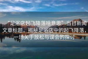 “足浴店起飛降落啥意思”當(dāng)日新聞文章標(biāo)題，揭秘足浴店中的起飛降落，一場關(guān)于放松與誤會的探討