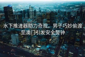 水下推進器助力奇觀，男子巧妙偷渡至澳門引發安全警鐘