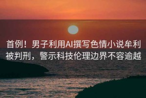 首例！男子利用AI撰寫色情小說牟利被判刑，警示科技倫理邊界不容逾越
