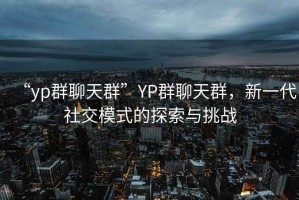 “yp群聊天群”YP群聊天群，新一代社交模式的探索與挑戰