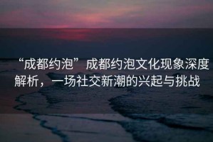 “成都約泡”成都約泡文化現(xiàn)象深度解析，一場社交新潮的興起與挑戰(zhàn)