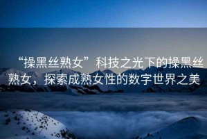 “操黑絲熟女”科技之光下的操黑絲熟女，探索成熟女性的數(shù)字世界之美