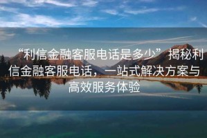 “利信金融客服電話是多少”揭秘利信金融客服電話，一站式解決方案與高效服務體驗