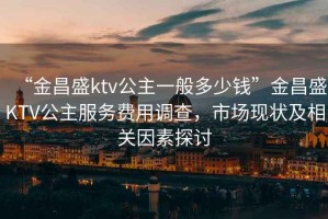 “金昌盛ktv公主一般多少錢”金昌盛KTV公主服務(wù)費用調(diào)查，市場現(xiàn)狀及相關(guān)因素探討
