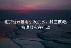 北京密云暴雨引發洪水，村莊被淹，抗洪救災在行動