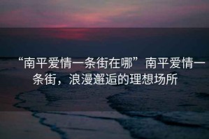 “南平愛情一條街在哪”南平愛情一條街，浪漫邂逅的理想場所