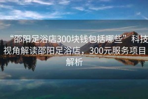 “邵陽足浴店300塊錢包括哪些”科技視角解讀邵陽足浴店，300元服務項目解析