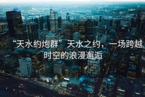 “天水約炮群”天水之約，一場跨越時空的浪漫邂逅