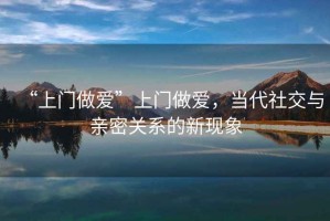 “上門做愛”上門做愛，當代社交與親密關系的新現象