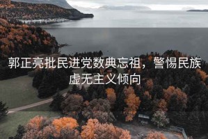 郭正亮批民進黨數典忘祖，警惕民族虛無主義傾向