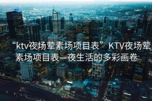 “ktv夜場葷素場項目表”KTV夜場葷素場項目表—夜生活的多彩畫卷 “ktv夜場葷素場項目表”KTV夜場葷素場項目表—夜生活的多彩畫卷