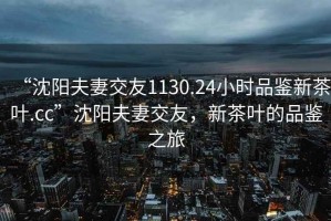 “沈陽夫妻交友1130.24小時品鑒新茶葉.cc”沈陽夫妻交友，新茶葉的品鑒之旅