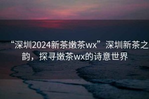 “深圳2024新茶嫩茶wx”深圳新茶之韻，探尋嫩茶wx的詩意世界