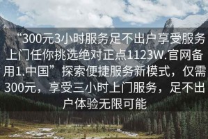 “300元3小時服務(wù)足不出戶享受服務(wù)上門任你挑選絕對正點1123W.官網(wǎng)備用1.中國”探索便捷服務(wù)新模式，僅需300元，享受三小時上門服務(wù)，足不出戶體驗無限可能
