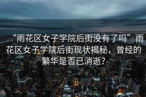 “雨花區(qū)女子學(xué)院后街沒有了嗎”雨花區(qū)女子學(xué)院后街現(xiàn)狀揭秘，曾經(jīng)的繁華是否已消逝？