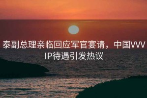 泰副總理親臨回應(yīng)軍官宴請(qǐng)，中國(guó)VVVIP待遇引發(fā)熱議