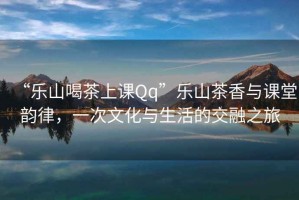 “樂山喝茶上課Qq”樂山茶香與課堂韻律，一次文化與生活的交融之旅