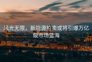 風(fēng)光無(wú)限，新能源拍賣或?qū)⒁f(wàn)億級(jí)市場(chǎng)藍(lán)海