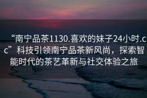 “南寧品茶1130.喜歡的妹子24小時.cc”科技引領南寧品茶新風尚，探索智能時代的茶藝革新與社交體驗之旅