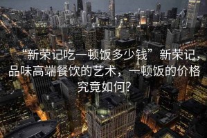“新榮記吃一頓飯多少錢”新榮記，品味高端餐飲的藝術，一頓飯的價格究竟如何？