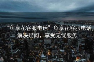 “魚享花客服電話”魚享花客服電話，解決疑問，享受無憂服務