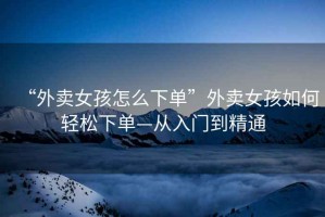 “外賣女孩怎么下單”外賣女孩如何輕松下單—從入門到精通
