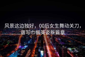 風景這邊獨好，00后女生舞動關刀，譜寫巾幗英姿新篇章