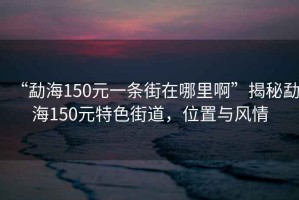 “勐海150元一條街在哪里啊”揭秘勐海150元特色街道，位置與風情
