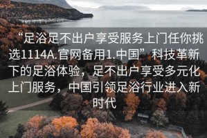 “足浴足不出戶享受服務上門任你挑選1114A.官網備用1.中國”科技革新下的足浴體驗，足不出戶享受多元化上門服務，中國引領足浴行業進入新時代