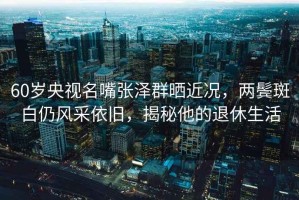 60歲央視名嘴張澤群曬近況，兩鬢斑白仍風采依舊，揭秘他的退休生活