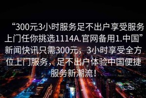 “300元3小時服務足不出戶享受服務上門任你挑選1114A.官網備用1.中國”新聞快訊只需300元，3小時享受全方位上門服務，足不出戶體驗中國便捷服務新潮流！