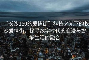 “長沙150的愛情街”科技之光下的長沙愛情街，探尋數(shù)字時代的浪漫與智能生活的融合