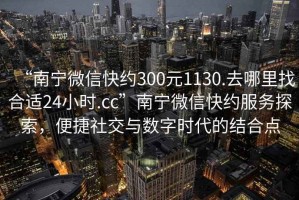 “南寧微信快約300元1130.去哪里找合適24小時(shí).cc”南寧微信快約服務(wù)探索，便捷社交與數(shù)字時(shí)代的結(jié)合點(diǎn)