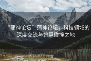 “蒲神論壇”蒲神論壇，科技領域的深度交流與智慧碰撞之地