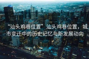 “汕頭雞巷位置”汕頭雞巷位置，城市變遷中的歷史記憶與新發(fā)展動向