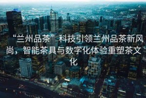 “蘭州品茶”科技引領蘭州品茶新風尚，智能茶具與數字化體驗重塑茶文化