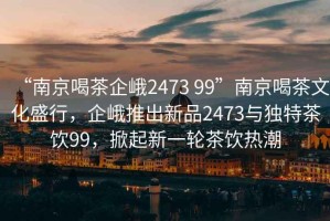 “南京喝茶企峨2473 99”南京喝茶文化盛行，企峨推出新品2473與獨特茶飲99，掀起新一輪茶飲熱潮