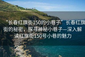 “長春紅旗街150的小巷子”長春紅旗街的秘密，探尋神秘小巷子—深入解讀紅旗街150號小巷的魅力