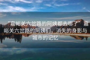 “嘉峪關六岔路的阿姨都去哪了”嘉峪關六岔路的阿姨們，消失的身影與城市的記憶