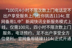 “100元4小時不限次數上門電話足不出戶享受服務上門任你挑選1114c.官網備用1.中”新聞快訊全新服務模式上線，僅需100元，四小時不限次數上門服務，電話預約，足不出戶享受全方位便利，官網備用鏈接1114c正式開通