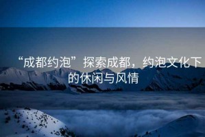 “成都約泡”探索成都，約泡文化下的休閑與風(fēng)情