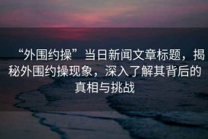 “外圍約操”當日新聞文章標題，揭秘外圍約操現象，深入了解其背后的真相與挑戰