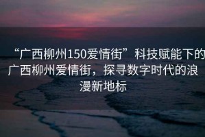 “廣西柳州150愛情街”科技賦能下的廣西柳州愛情街，探尋數(shù)字時代的浪漫新地標(biāo)