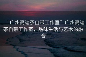 “廣州高端茶自帶工作室”廣州高端茶自帶工作室，品味生活與藝術(shù)的融合