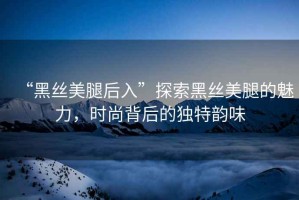 “黑絲美腿后入”探索黑絲美腿的魅力，時尚背后的獨特韻味