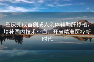 重慶完成首例成人親體輔助肝移植，填補國內(nèi)技術空白，開啟精準醫(yī)療新時代