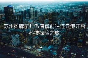 蘇州攤牌了！派唐僧前往連云港開啟科技探險(xiǎn)之旅